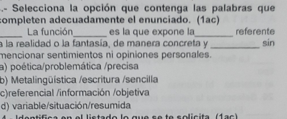 .- Selecciona la opción que contenga las palabras que
completen adecuadamente el enunciado. (1ac)
_La función_ es la que expone la_ referente
a la realidad o la fantasía, de manera concreta y _sin
mencionar sentimientos ni opiniones personales.
a) poética/problemática /precisa
b) Metalingüística /escritura /sencilla
c)referencial /información /objetiva
d) variable/situación/resumída
4 ªIdentifica en el listado lo que se te solicita (1ac)