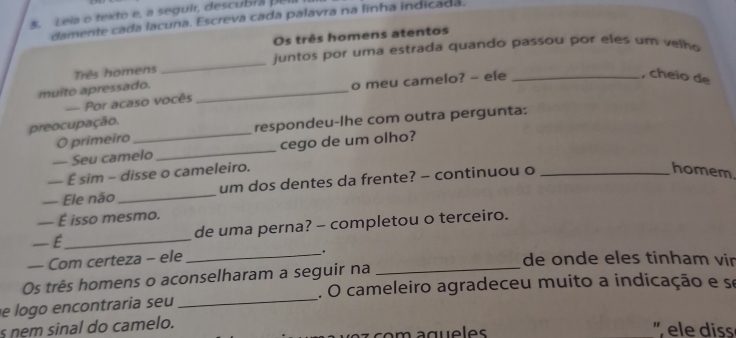 Lela o texto e, a seguir, descubra pela 
damente cada lacuna. Escreva cada palavra na linha indicada. 
Os três homens atentos 
Três homens _ juntos por uma estrada quando passou por eles um velh 
, cheio de 
muito apressado._ 
o meu camelo? - ele 
- Por acaso vocês 
preocupação. 
O primeiro respondeu-lhe com outra pergunta: 
— Seu camelo _cego de um olho? 
— É sim - disse o cameleiro. 
— Ele não_ um dos dentes da frente? - continuou o_ 
homem 
— É isso mesmo. 
— É_ de uma perna? - completou o terceiro. 
_ . 
— Com certeza - ele de onde eles tinham vir 
Os três homens o aconselharam a seguir na_ 
e logo encontraria seu _. O cameleiro agradeceu muito a indicação e se 
s nem sinal do camelo. 
' ele diss