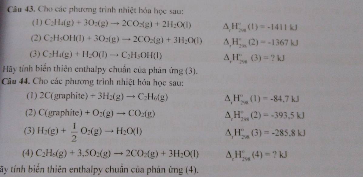 Cho các phương trình nhiệt hóa học sau:
(1) C_2H_4(g)+3O_2(g)to 2CO_2(g)+2H_2O(l) △ _rH_(298)°(1)=-1411kJ
(2) C_2H_5OH(l)+3O_2(g)to 2CO_2(g)+3H_2O(l) △ _rH_(298)°(2)=-1367kJ
(3) C_2H_4(g)+H_2O(l)to C_2H_5OH(l)
△ _rH_(298)°(3)= ? kJ
Hãy tính biến thiên enthalpy chuân của phản ứng (3).
Câu 44. Cho các phương trình nhiệt hóa học sau:
(1) . 2C(graphite)+3H_2(g)to C_2H_6(g)
△ _rH_(298)°(1)=-84.7kJ
(2) C(graphite)+O_2(g)to CO_2(g)
△ _rH_(298)°(2)=-393.5kJ
(3) H_2(g)+ 1/2 O_2(g)to H_2O(l) △ _rH_(298)°(3)=-285,8kJ
(4) C_2H_6(g)+3,5O_2(g)to 2CO_2(g)+3H_2O(l) △ _rH_(298)°(4)= ? kJ
tãy tính biến thiên enthalpy chuân của phản ứng (4).