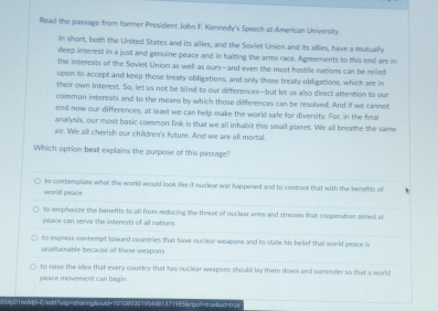 Read the passage from former President John F. Kennedy's Speech at American University.
in short, both the United States and its allies, and the Sovies Union and its allies, have a mutually
deep interest in a just and genuine peace and in halting the arms race. Agreements to this end are in
the interests of the Soviet Union as well as ours—and even the most hostile nations can be relied
upon to accept and keep those treaty obligations, and only those treaty obligations, which are in
their own interest. So, let us not be blind to our differences—but let us also direct attention to our
common interests and to the means by which those dirferences can be resolved. And if we cannot
end now our differences, at least we can help make the world safe for diversity. For, in the final
analysis, our most basic common link is that we all inhabit this smail planet. We all breathe the same
air. We all cherish our children's future. And we are all mortal.
Which option best explains the purpose of this passage?
world peace to contemplate what the world would look like if nuclear war happesed and to contras; that with the benents of
to omphasize the benefits to all from reducing the threat of neclear arms and streses that cooperation aimed at
peace can serve the interests of all natiow
to express contempt toward countries that have nuclear weapons and to stale his belief that world peace is
unattainable because of these weapons
to raise the idea that every country that has nuclear weapons should lay them down and sumender so that a world
peace movement can begin