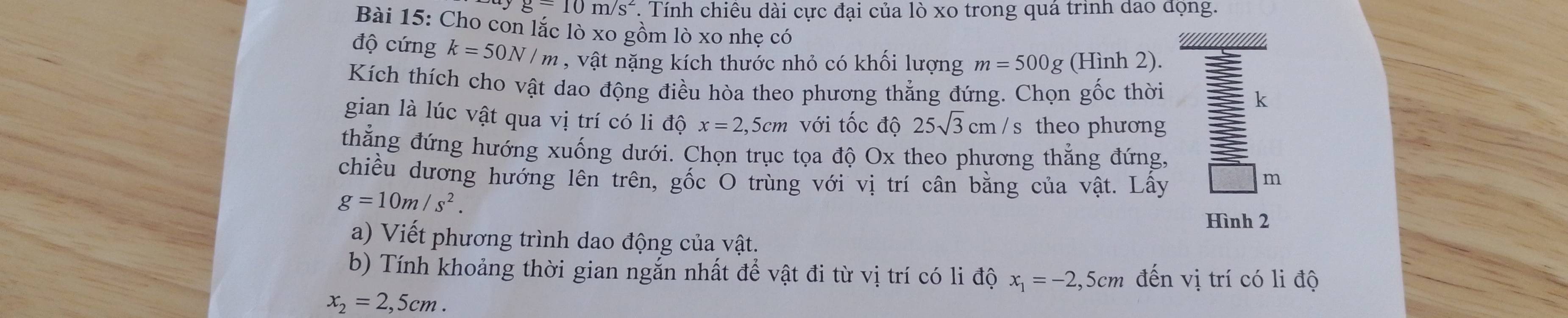 g-10m/s^2 T Tính chiêu dài cực đại của lò xo trong quá trình dao động. 
Bài 15: Cho con lắc lò xo gồm lò xo nhẹ có 
độ cứng k=50N/m , vật nặng kích thước nhỏ có khối lượng m=500g (Hình 2). 
Kích thích cho vật dao động điều hòa theo phương thẳng đứng. Chọn gốc thời k 
gian là lúc vật qua vị trí có li độ x=2,5cm với tốc độ 25sqrt(3) cm / s theo phương 
thẳng đứng hướng xuống dưới. Chọn trục tọa độ Ox theo phương thẳng đứng, 
chiều dương hướng lên trên, gốc O trùng với vị trí cân bằng của vật. Lấy m
g=10m/s^2. 
Hình 2 
a) Viết phương trình dao động của vật. 
b) Tính khoảng thời gian ngắn nhất để vật đi từ vị trí có li độ x_1=-2,5c m đến vị trí có li độ
x_2=2,5cm.