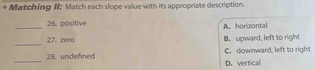 Matching II: Match each slope value with its appropriate description.
_
26. positive
A. horizontal
_
27. zero B. upward, left to right
C. downward, left to right
_
28. undefined
D. vertical