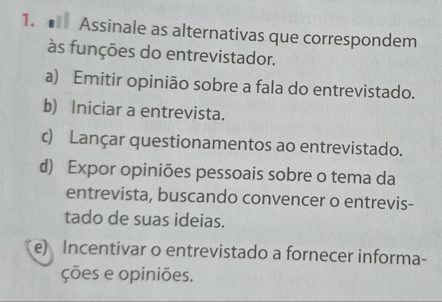 Assinale as alternativas que correspondem
às funções do entrevistador.
a) Emitir opinião sobre a fala do entrevistado.
b) Iniciar a entrevista.
c) Lançar questionamentos ao entrevistado.
d) Expor opiniões pessoais sobre o tema da
entrevista, buscando convencer o entrevis-
tado de suas ideias.
e) Incentivar o entrevistado a fornecer informa-
ções e opiniões.