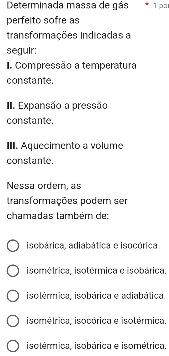 Determinada massa de gás 1 por
perfeito sofre as
transformações indicadas a
seguir:
I. Compressão a temperatura
constante.
II. Expansão a pressão
constante.
III. Aquecimento a volume
constante.
Nessa ordem, as
transformações podem ser
chamadas também de:
isobárica, adiabática e isocórica.
isométrica, isotérmica e isobárica.
isotérmica, isobárica e adiabática.
isométrica, isocórica e isotérmica.
isotérmica, isobárica e isométrica.