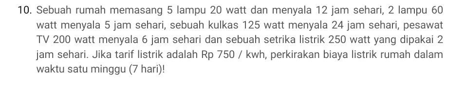 Sebuah rumah memasang 5 lampu 20 watt dan menyala 12 jam sehari, 2 lampu 60
watt menyala 5 jam sehari, sebuah kulkas 125 watt menyala 24 jam sehari, pesawat 
TV 200 watt menyala 6 jam sehari dan sebuah setrika listrik 250 watt yang dipakai 2
jam sehari. Jika tarif listrik adalah Rp 750 / kwh, perkirakan biaya listrik rumah dalam 
waktu satu minggu (7 hari)!