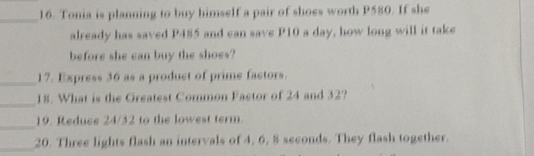 Tonia is planning to buy himself a pair of shoes worth P580. If she 
already has saved P485 and can save P10 a day, how long will it take 
before she can buy the shoes? 
_17. Express 36 as a product of prime factors. 
_ 
18. What is the Greatest Common Faetor of 24 and 32? 
_ 
19. Reduee 24/32 to the lowest term. 
_20. Three lights flash an intervals of 4, 6, 8 seconds. They flash together.