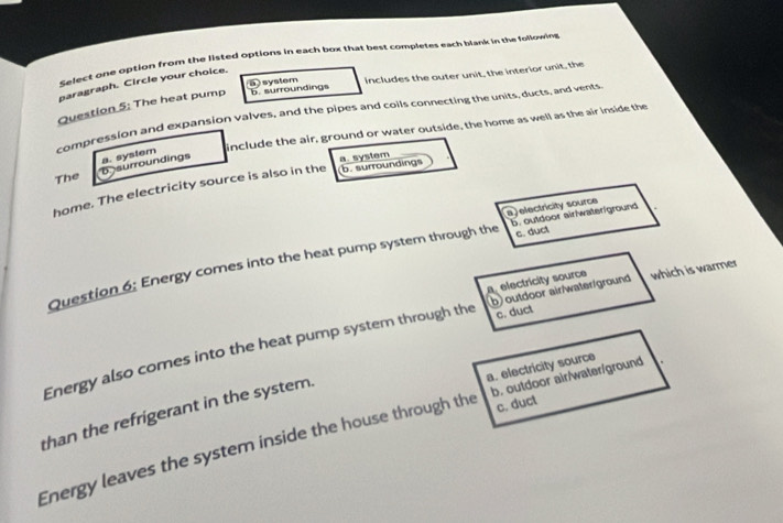 Select one option from the listed options in each box that best completes each blank in the following
paragraph. Circle your choice.
Question 5: The heat pump overline OX system includes the outer unit, the interior unit, the
b. surroundings
compression and expansion valves, and the pipes and coils connecting the units, ducts, and vents
b surroundings a. system include the air, ground or water outside, the home as well as the air inside the
b. surroundings
The
home. The electricity source is also in the a. system
a )electricity source
c. duct
Question 6: Energy comes into the heat pump system through the b. outdoor airiwateriground. electricity source
c. duct
Energy also comes into the heat pump system through the b) outdoor air/water/ground which is warmer
a. electricity source
c. duct
than the refrigerant in the system.
Energy leaves the system inside the house through the b. outdoor air/water/ground