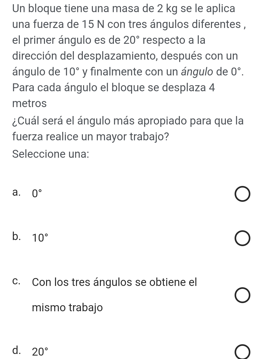 Un bloque tiene una masa de 2 kg se le aplica
una fuerza de 15 N con tres ángulos diferentes ,
el primer ángulo es de 20° respecto a la
dirección del desplazamiento, después con un
ángulo de 10° y finalmente con un ángulo de 0°. 
Para cada ángulo el bloque se desplaza 4
metros
¿Cuál será el ángulo más apropiado para que la
fuerza realice un mayor trabajo?
Seleccione una:
a. 0°
b. 10°
c. Con los tres ángulos se obtiene el
mismo trabajo
d. 20°