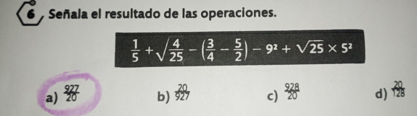 Señala el resultado de las operaciones.
 1/5 +sqrt(frac 4)25-( 3/4 - 5/2 )-9^2+sqrt(25)* 5^2
a)  927/20  c)  928/20  d)  20/128 
b)  20/927 