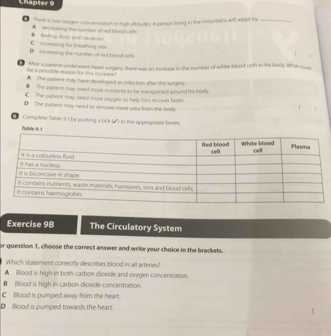 Chapter 9
There is low oxygen concentration in high altitudes. A person living in the mountains will adapt by_
A decreasing the number of red blood cells
B feeling dizzy and nauseous
C increasing his breathing rate
D increasing the number of red blood cells
(
S After a patient underwent heart surgery, there was an increase in the number of white blood cells in his body. What could
be a possible reason for this increase?
A The patient may have developed an infection after the surgery.
B The patient may need more nutrients to be transported around his body.
C The patient may need more oxygen to help him recover faster.
D The patient may need to remove more urea from the body.
( )
6 Complete Table 9.1 by putting a tick (▲) in the appropriate boxes.
Table 9.1
Exercise 9B The Circulatory System
or question 1, choose the correct answer and write your choice in the brackets.
Which statement correctly describes blood in all arteries?
A Blood is high in both carbon dioxide and oxygen concentration.
B Blood is high in carbon dioxide concentration.
C Blood is pumped away from the heart.
D Blood is pumped towards the heart.
