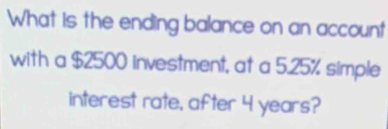 What is the ending balance on an account 
with a $2500 investment, at a 5.25% simple 
interest rate, after 4 years?