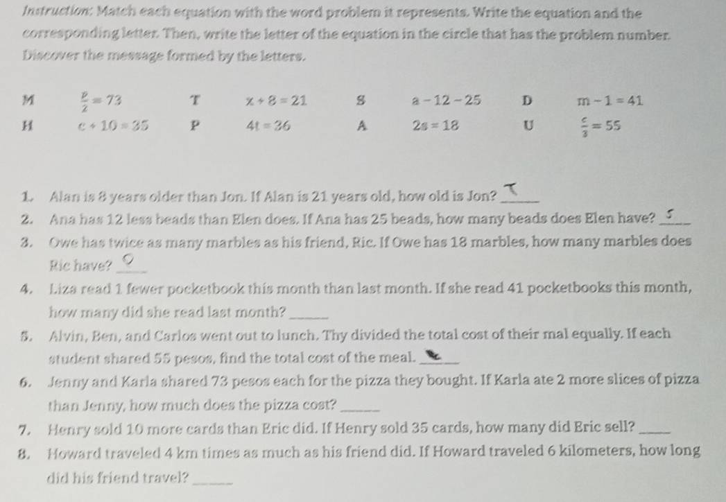 Instruction: Match each equation with the word problem it represents. Write the equation and the
corresponding letter. Then, write the letter of the equation in the circle that has the problem number.
Discover the message formed by the letters.
M  p/2 =73 T x+8=21 a-12-25 D m-1=41
H c+10=35 p 4t=36 A 2s=18 U  c/3 =55
1. Alan is 8 years older than Jon. If Alan is 21 years old, how old is Jon?_
2. Ana has 12 less beads than Elen does. If Ana has 25 beads, how many beads does Elen have? _5
3. Owe has twice as many marbles as his friend, Ric. If Owe has 18 marbles, how many marbles does
Ric have?_
4. Liza read 1 fewer pocketbook this month than last month. If she read 41 pocketbooks this month,
how many did she read last month?_
5. Alvin, Ben, and Carlos went out to lunch. Thy divided the total cost of their mal equally. If each
student shared 55 pesos, find the total cost of the meal._
6. Jenny and Karla shared 73 pesos each for the pizza they bought. If Karla ate 2 more slices of pizza
than Jenny, how much does the pizza cost?_
7. Henry sold 10 more cards than Eric did. If Henry sold 35 cards, how many did Eric sell?_
8. Howard traveled 4 km times as much as his friend did. If Howard traveled 6 kilometers, how long
did his friend travel?_