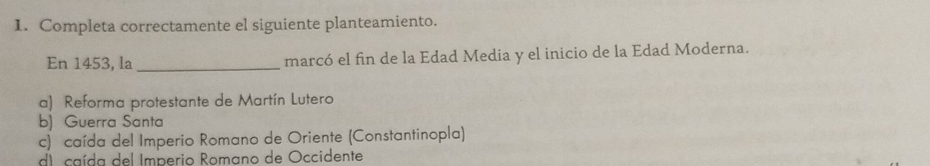 Completa correctamente el siguiente planteamiento.
En 1453, la_ marcó el fin de la Edad Media y el inicio de la Edad Moderna.
a) Reforma protestante de Martín Lutero
b) Guerra Santa
c) caída del Imperio Romano de Oriente (Constantinopla)
d) caída del Imperio Romano de Occidente