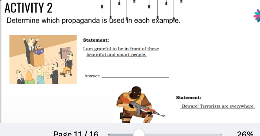 ACTIVITY 2 
Determine which propaganda is used in each example. 
Statement: 
I am grateful to be in front of these 
beautiful and smart people. 
Answer:_ 
Statement: 
Beware! Terrorists are everywhere. 
Page 11 / 16 26%