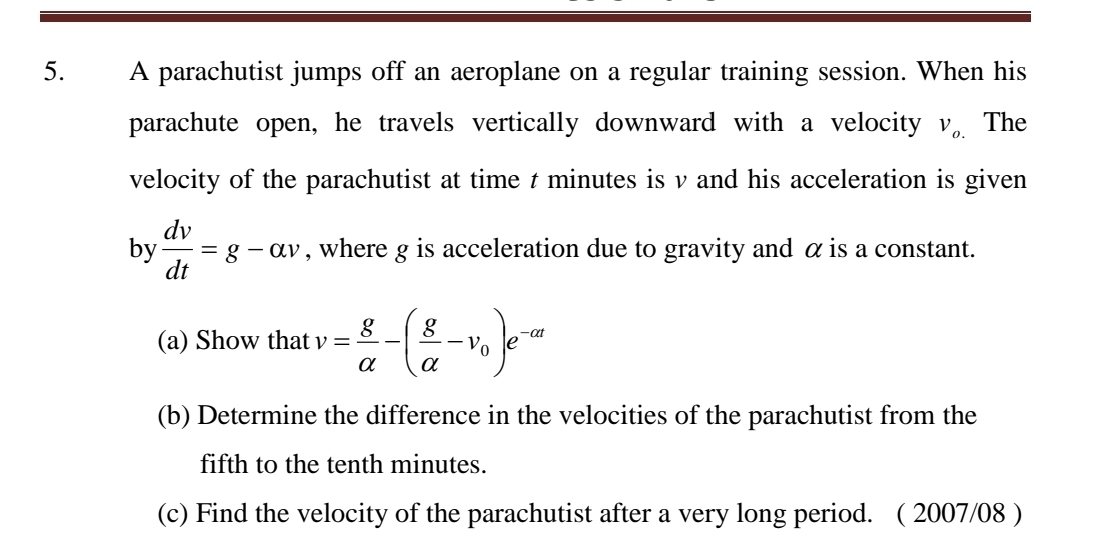 A parachutist jumps off an aeroplane on a regular training session. When his 
parachute open, he travels vertically downward with a velocity V_o. The 
velocity of the parachutist at time t minutes is v and his acceleration is given 
by  dv/dt =g-alpha v , where g is acceleration due to gravity and α is a constant. 
(a) Show that v= g/alpha  -( g/alpha  -v_0)e^(-alpha t)
(b) Determine the difference in the velocities of the parachutist from the 
fifth to the tenth minutes. 
(c) Find the velocity of the parachutist after a very long period. ( 2007/08 )