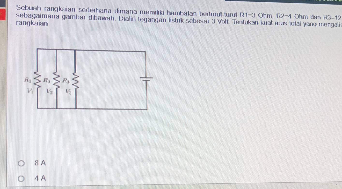 Sebuah rangkaian sederhana dimana memiliki hambatan berturut-turut R1=3 Ohm, R2=4 Ohm dan R3=12
sebagaimana gambar dibawah. Dialiri tegangan listrik sebesar 3 Volt. Tentukan kuat arus total yang mengalir
rangkaian
8 A
4 A