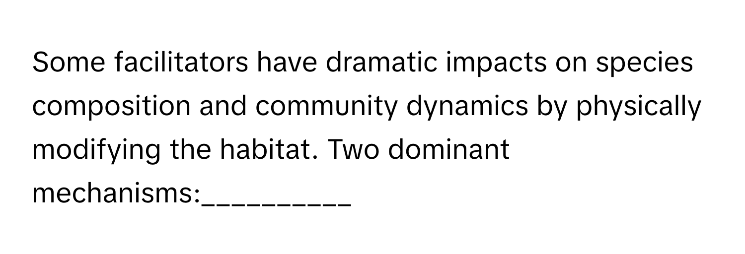 Some facilitators have dramatic impacts on species composition and community dynamics by physically modifying the habitat. Two dominant mechanisms:__________