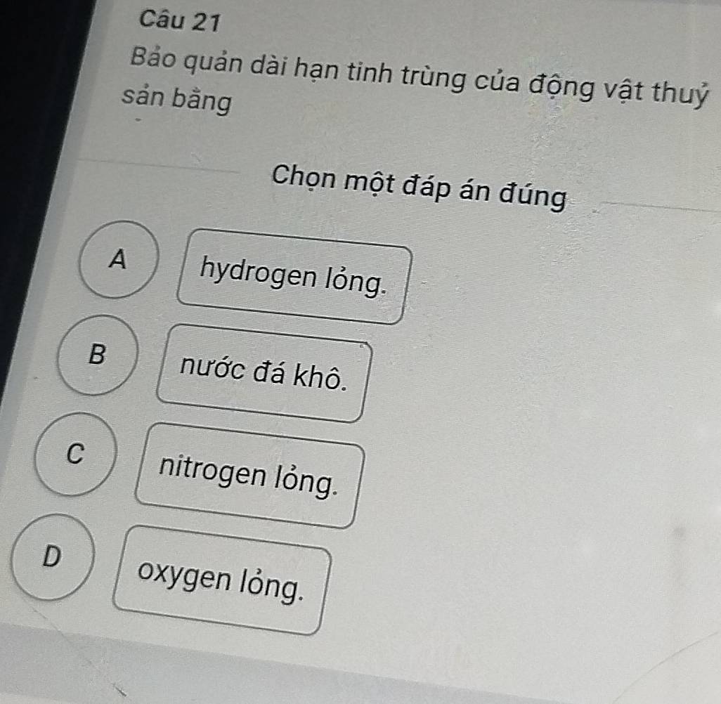 Bảo quản dài hạn tinh trùng của động vật thuỷ
sản bằng
Chọn một đáp án đúng
A hydrogen lỏng.
B nước đá khô.
C nitrogen lỏng.
D oxygen lỏng.