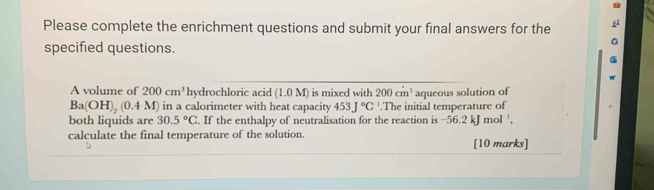 Please complete the enrichment questions and submit your final answers for the 
specified questions. 
A volume of 200cm^3 hydrochloric acid (1.0M) is mixed with 200cm^3 aqueous solution of
Ba(OH)_2(0.4M) ) in a calorimeter with heat capacity 453J°C^(-1).The initial temperature of 
both liquids are 30.5°C. If the enthalpy of neutralisation for the reaction is −56.2 kJ mol ', 
calculate the final temperature of the solution. [10 marks]