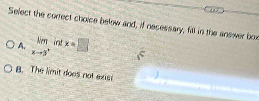 Select the correct choice below and, if necessary, fill in the answer box
A. limlimits _xto 3^+intx=□
B. The limit does not exist.