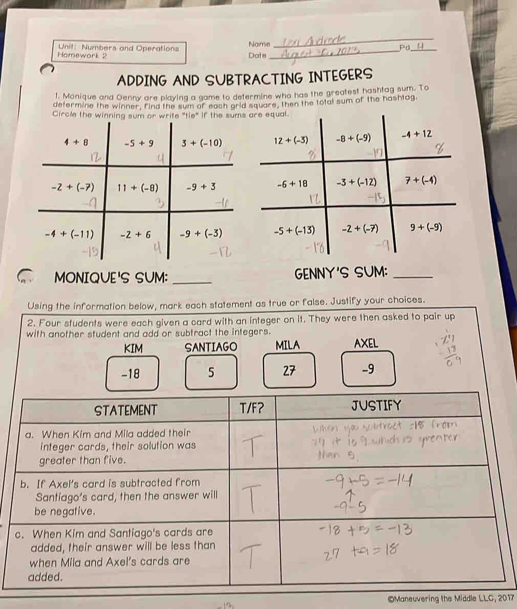 Unil: Numbers and Operations Name
_
Pd_
Homework 2 Date
ADDING AND SUBTRACTING INTEGERS
1. Monique and Oenny are playing a game to determine who has the greatest hashtag sum. To
determine the winner, find the sum of each grid square, then the total sum of the hashtag
Circle the winning sum or write "tie" if the sums
MONIQUE'S SUM: _GENNY'S SUM:_
Using the information below, mark each statement as true or false. Justify your choices.
2. Four students were each given a card with an integer on it. They were then asked to pair up
with another student and add or subtract the integers.
KIM SANTIAGO MILA AXEL
-18 5 27 -9
©Maneuvering the Middle LLC, 2017