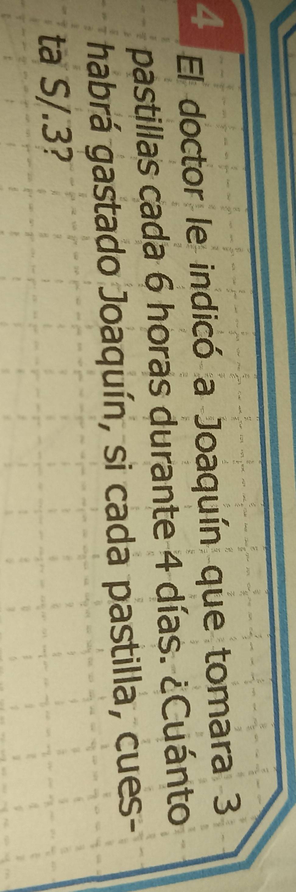 El doctor le indicó a Joaquín que tomara 3
pastillas cada 6 horas durante 4 días. ¿Cuánto 
habrá gastado Joaquín, si cada pastilla, cues- 
ta S/.3?