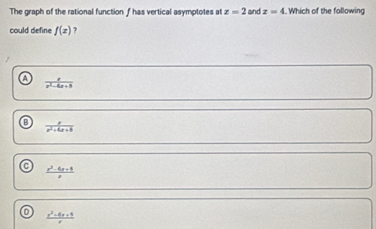 The graph of the rational function f has vertical asymptotes at x=2 and x=4 Which of the following
could define f(x) ?
a  z/z^2-6z+8 
B  z/z^2+6z+8 
a  (x^2-6x+8)/x 
 (x^2+6x+8)/x 