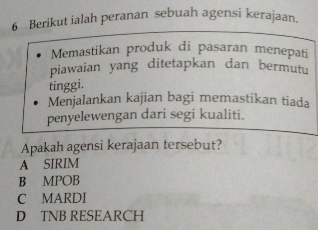 Berikut ialah peranan sebuah agensi kerajaan.
Memastikan produk di pasaran menepati
piawaian yang ditetapkan dan bermutu
tinggi.
Menjalankan kajian bagi memastikan tiada
penyelewengan dari segi kualiti.
Apakah agensi kerajaan tersebut?
A SIRIM
B MPOB
C MARDI
D TNB RESEARCH