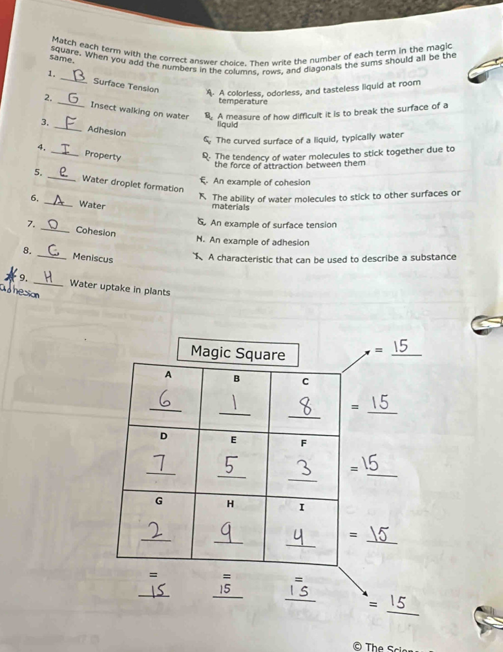 Match each term with the correct answer choice. Then write the number of each term in the magic
square. When you add the numbers in the columns. rows, and diagonals the sums should all be the
same.
1. _Surface Tension A. A colorless, odorless, and tasteless liquid at room
temperature
2, _Insect walking on water B. A measure of how difficult it is to break the surface of a
liquid
3. _Adhesion
C. The curved surface of a liquid, typically water
4. _Property
Q. The tendency of water molecules to stick together due to
the force of attraction between them
5. _Water droplet formation
E. An example of cohesion
K The ability of water molecules to stick to other surfaces or
6. _Water
materials
An example of surface tension
7. _Cohesion
N. An example of adhesion
8. _Meniscus
X A characteristic that can be used to describe a substance
9.
_Water uptake in plants
adhesion
© The Sci