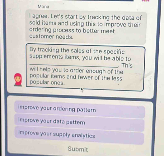 Mona
I agree. Let's start by tracking the data of
sold items and using this to improve their
ordering process to better meet
customer needs.
By tracking the sales of the specific
_
supplements items, you will be able to
. This
will help you to order enough of the
popular items and fewer of the less
popular ones.
improve your ordering pattern
improve your data pattern
improve your supply analytics
Submit