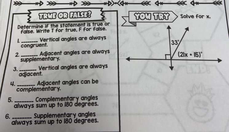 TRWE OR FALSE? YOu TRY Solve for x.
Determine if the statement is true or
false. Write T for true, F for false.
L _Vertical angles are always
congruent.
2. _Adjacent angles are always
supplementary.
3. _Vertical angles are always
adjacent.
4._ Adjacent angles can be
complementar y.
5._ Complementary angles
always sum up to 180 degrees.
6._ Supplementary angles
always sum up to 180 degrees.