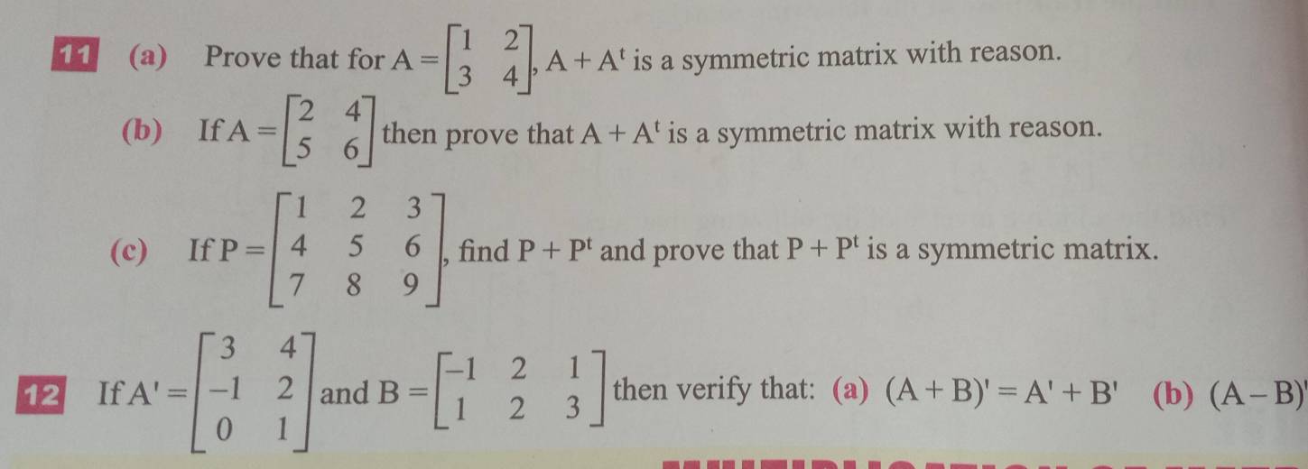 11 (a) Prove that for A=beginbmatrix 1&2 3&4endbmatrix , A+A^t is a symmetric matrix with reason. 
(b) If A=beginbmatrix 2&4 5&6endbmatrix then prove that A+A^t is a symmetric matrix with reason. 
(c) If P=beginbmatrix 1&2&3 4&5&6 7&8&9endbmatrix. find P+P^t and prove that P+P^t is a symmetric matrix. 
12 If A'=beginbmatrix 3&4=&beginbmatrix 3.2beginbmatrix -1&2 0&1endbmatrix  and B=beginbmatrix -1&2&1 1&2&3endbmatrix then verify that: (a) (A+B)'=A'+B' (b) (A-B)