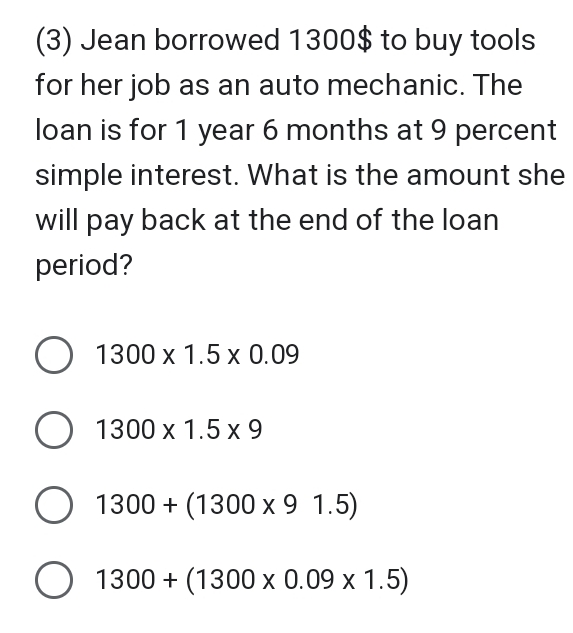 (3) Jean borrowed 1300$ to buy tools
for her job as an auto mechanic. The
loan is for 1 year 6 months at 9 percent
simple interest. What is the amount she
will pay back at the end of the loan
period?
1300* 1.5* 0.09
1300* 1.5* 9
1300+(1300* 91.5)
1300+(1300* 0.09* 1.5)