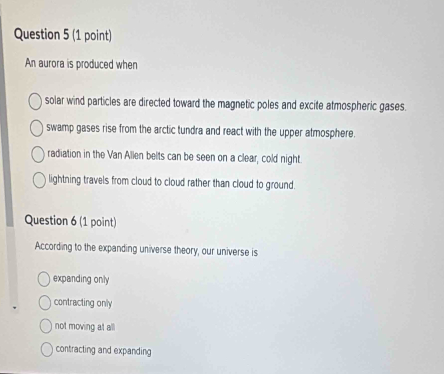 An aurora is produced when
solar wind particles are directed toward the magnetic poles and excite atmospheric gases.
swamp gases rise from the arctic tundra and react with the upper atmosphere.
radiation in the Van Allen belts can be seen on a clear, cold night.
lightning travels from cloud to cloud rather than cloud to ground.
Question 6 (1 point)
According to the expanding universe theory, our universe is
expanding only
contracting only
not moving at all
contracting and expanding