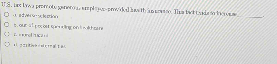 tax laws promote generous employer-provided health insurance. This fact tends to increase .
a. adverse selection
_
b. out-of-pocket spending on healthcare
c. moral hazard
d. positive externalities