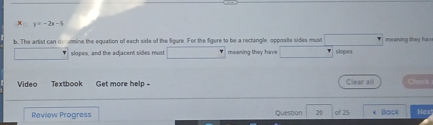 x_□ y=-2x-5
b. The artist can determine the equation of each side of the figure. For the figure to be a rectangle, opposite sides must meaning they hav 
slopes, and the adjacent sides must meaning they have slopes 
Video Textbook Get more help£ Clear all Check 
Review Progress Question 20 of 25 Back Next