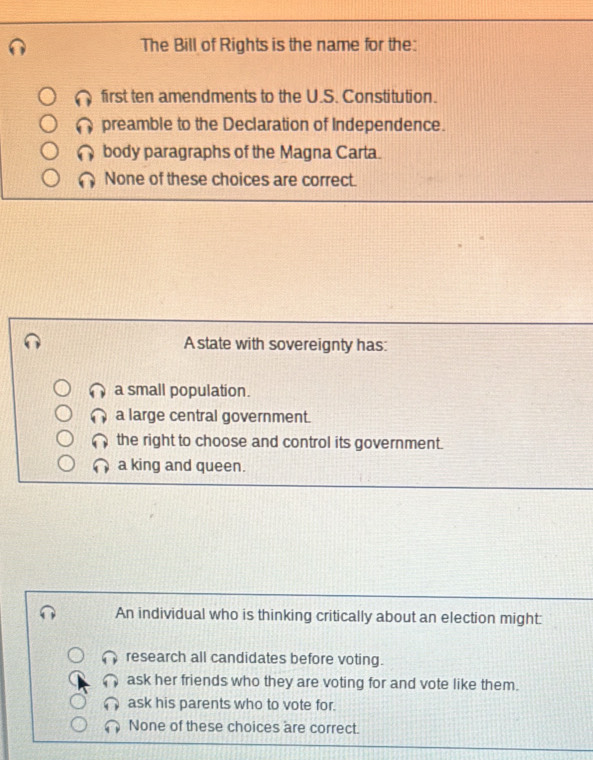 The Bill of Rights is the name for the:
first ten amendments to the U.S. Constitution.
preamble to the Declaration of Independence.
body paragraphs of the Magna Carta.
None of these choices are correct.
A state with sovereignty has:
a small population.
a large central government.
the right to choose and control its government.
a king and queen.
An individual who is thinking critically about an election might:
research all candidates before voting.
ask her friends who they are voting for and vote like them.
ask his parents who to vote for.
None of these choices are correct.