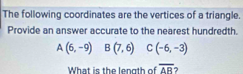 The following coordinates are the vertices of a triangle. 
Provide an answer accurate to the nearest hundredth.
A(6,-9) B(7,6) C(-6,-3)
What is the length of overline AB 2