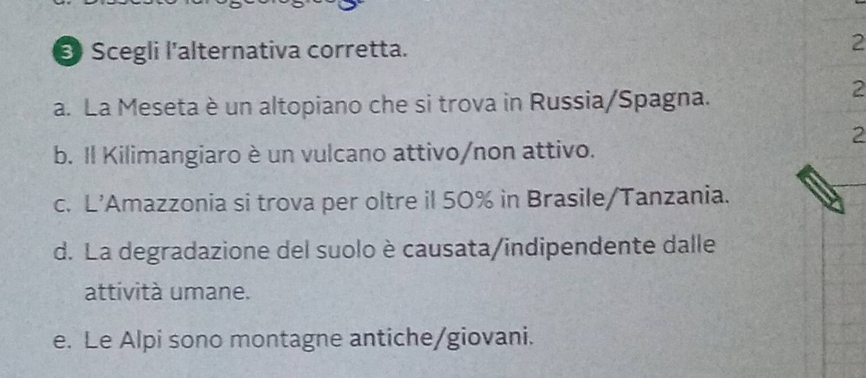 Scegli l'alternativa corretta.
2
a. La Meseta è un altopiano che si trova in Russia/Spagna.
2
2
b. Il Kilimangiaro è un vulcano attivo/non attivo.
c. L’Amazzonia si trova per oltre il 50% in Brasile/Tanzania.
d. La degradazione del suolo è causata/indipendente dalle
attività umane.
e. Le Alpi sono montagne antiche/giovani.