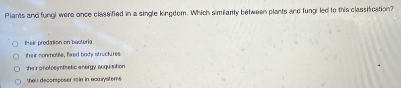 Plants and fungi were once classified in a single kingdom. Which similarity between plants and fungi led to this classification?
their predation on bacteria
their nonmotile, fixed body structures
their photosynthetic energy acquisition
their decomposer role in ecosystems