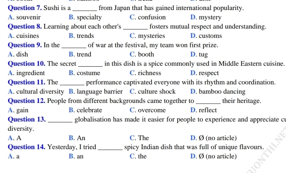 Sushi is a _from Japan that has gained international popularity.
A. souvenir B. specialty C. confusion D. mystery
Question 8. Learning about each other's _fosters mutual respect and understanding.
A. cuisines B. trends C. mysteries D. customs
Question 9. In the _of war at the festival, my team won first prize.
A. dish B. trend C. booth D. tug
Question 10. The secret _in this dish is a spice commonly used in Middle Eastern cuisine.
A. ingredient B. costume C. richness D. respect
Question 11. The _performance captivated everyone with its rhythm and coordination.
A. cultural diversity B. language barrier C. culture shock D. bamboo dancing
Question 12. People from different backgrounds came together to_ their heritage.
A. gain B. celebrate C. overcome D. reflect
Question 13. _globalisation has made it easier for people to experience and appreciate cu
diversity.
A. A B. An C. The D. Ø (no article)
Question 14. Yesterday, I tried _spicy Indian dish that was full of unique flavours.
A. a B. an C. the D. Ø (no article)