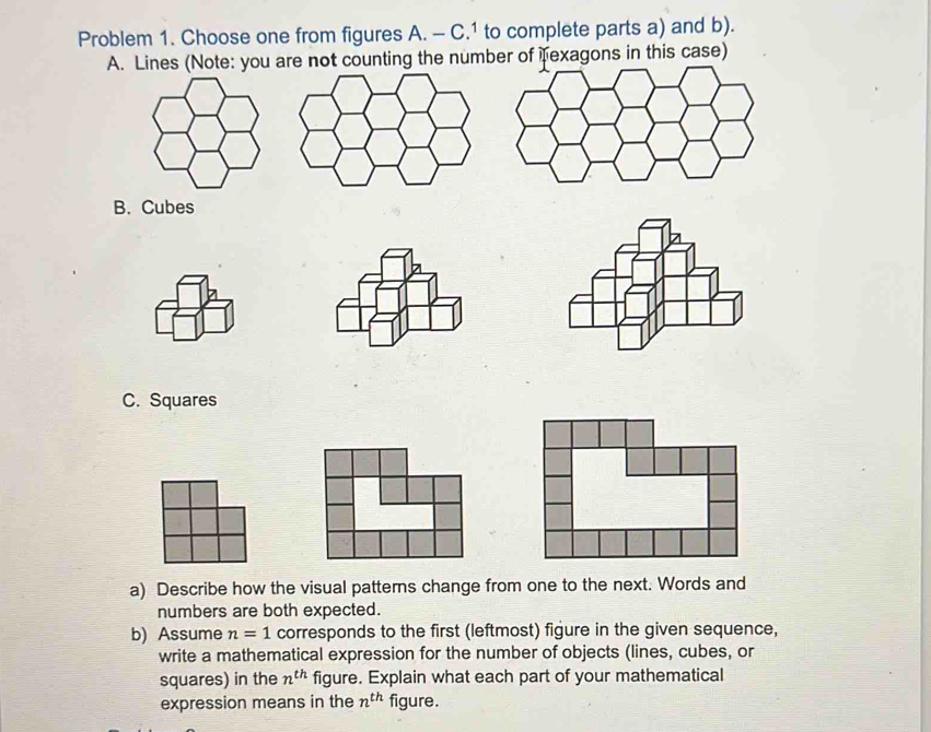 Problem 1. Choose one from figures A. - C.1 to complete parts a) and b). 
A. Lines (Note: you are not counting the number of Texagons in this case) 
B. Cubes 
C. Squares 
a) Describe how the visual patterns change from one to the next. Words and 
numbers are both expected. 
b) Assume n=1 corresponds to the first (leftmost) figure in the given sequence, 
write a mathematical expression for the number of objects (lines, cubes, or 
squares) in the n^(th) figure. Explain what each part of your mathematical 
expression means in the n^(th) figure.