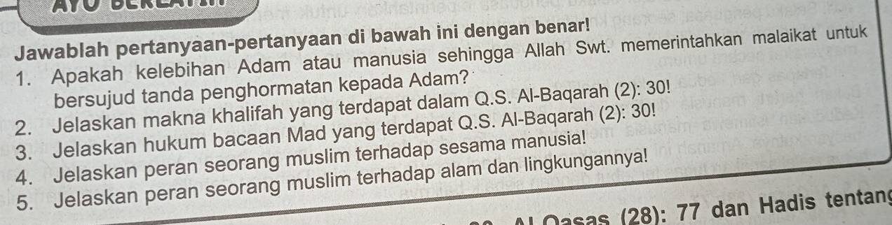 Jawablah pertanyaan-pertanyaan di bawah ini dengan benar! 
1. Apakah kelebihan Adam atau manusia sehingga Allah Swt. memerintahkan malaikat untuk 
bersujud tanda penghormatan kepada Adam? 
2. Jelaskan makna khalifah yang terdapat dalam Q.S. Al-Baqarah (2): 30! 
3. Jelaskan hukum bacaan Mad yang terdapat Q.S. Al-Baqarah (2): 30! 
4. Jelaskan peran seorang muslim terhadap sesama manusia! 
5. Jelaskan peran seorang muslim terhadap alam dan lingkungannya! 
Dasas (28): 77 dan Hadis tentang