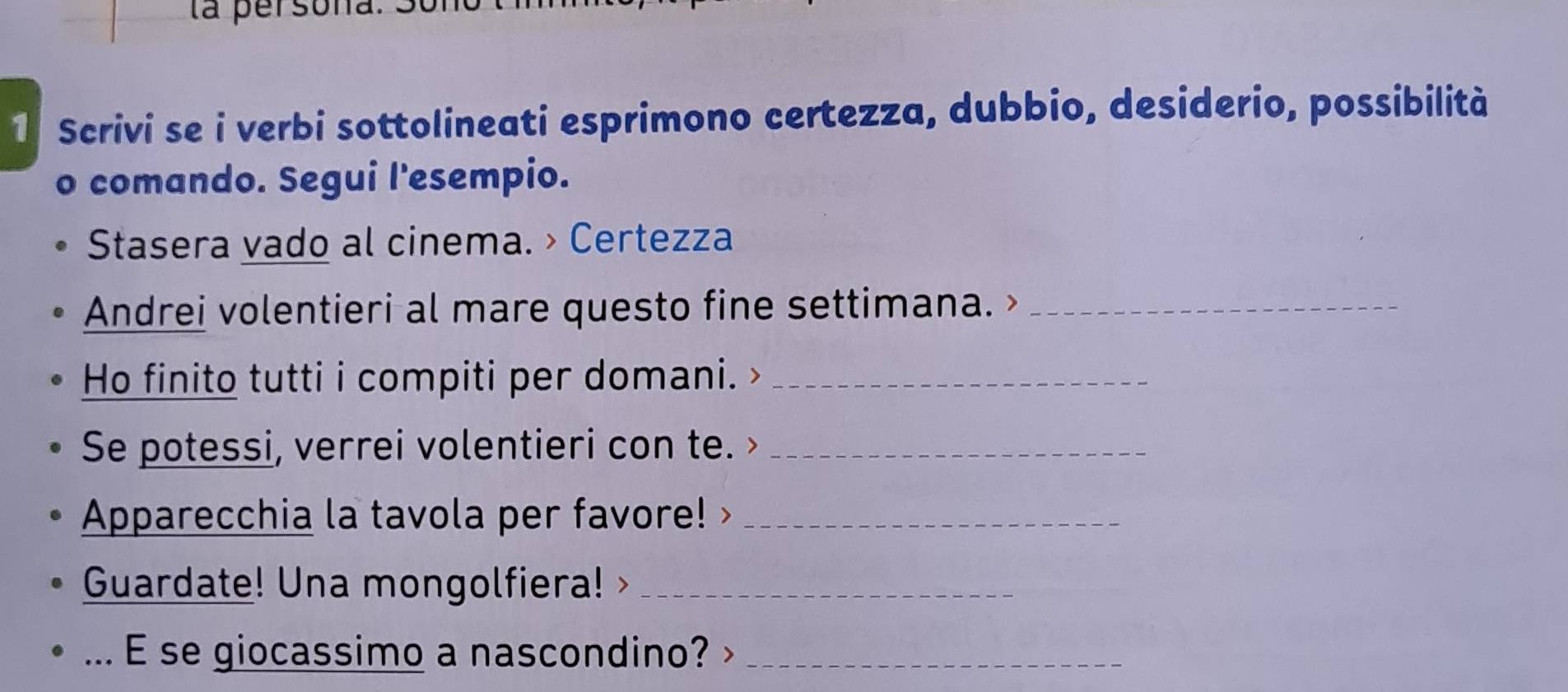 la persor 
1 Scrivi se i verbi sottolineati esprimono certezza, dubbio, desiderio, possibilità 
o comando. Segui l'esempio. 
Stasera vado al cinema. > Certezza 
Andrei volentieri al mare questo fine settimana. >_ 
Ho finito tutti i compiti per domani. _ 
Se potessi, verrei volentieri con te. >_ 
Apparecchia la tavola per favore!>_ 
Guardate! Una mongolfiera!_ 
... E se giocassimo a nascondino? _