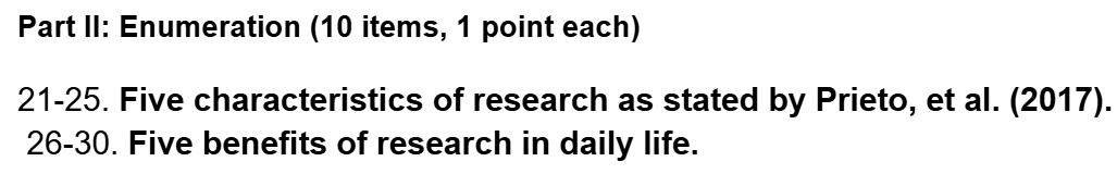 Part II: Enumeration (10 items, 1 point each) 
21-25. Five characteristics of research as stated by Prieto, et al. (2017). 
26-30. Five benefits of research in daily life.