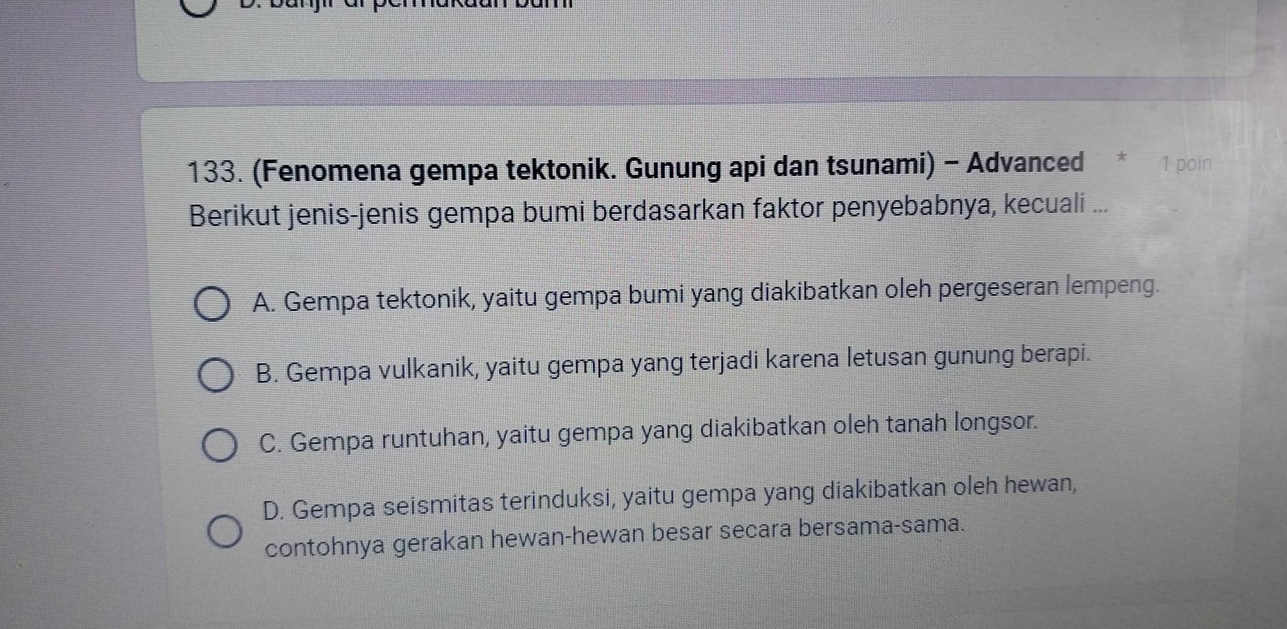 (Fenomena gempa tektonik. Gunung api dan tsunami) - Advanced * 1 poin
Berikut jenis-jenis gempa bumi berdasarkan faktor penyebabnya, kecuali ...
A. Gempa tektonik, yaitu gempa bumi yang diakibatkan oleh pergeseran lempeng.
B. Gempa vulkanik, yaitu gempa yang terjadi karena letusan gunung berapi.
C. Gempa runtuhan, yaitu gempa yang diakibatkan oleh tanah longsor.
D. Gempa seismitas terinduksi, yaitu gempa yang diakibatkan oleh hewan,
contohnya gerakan hewan-hewan besar secara bersama-sama.