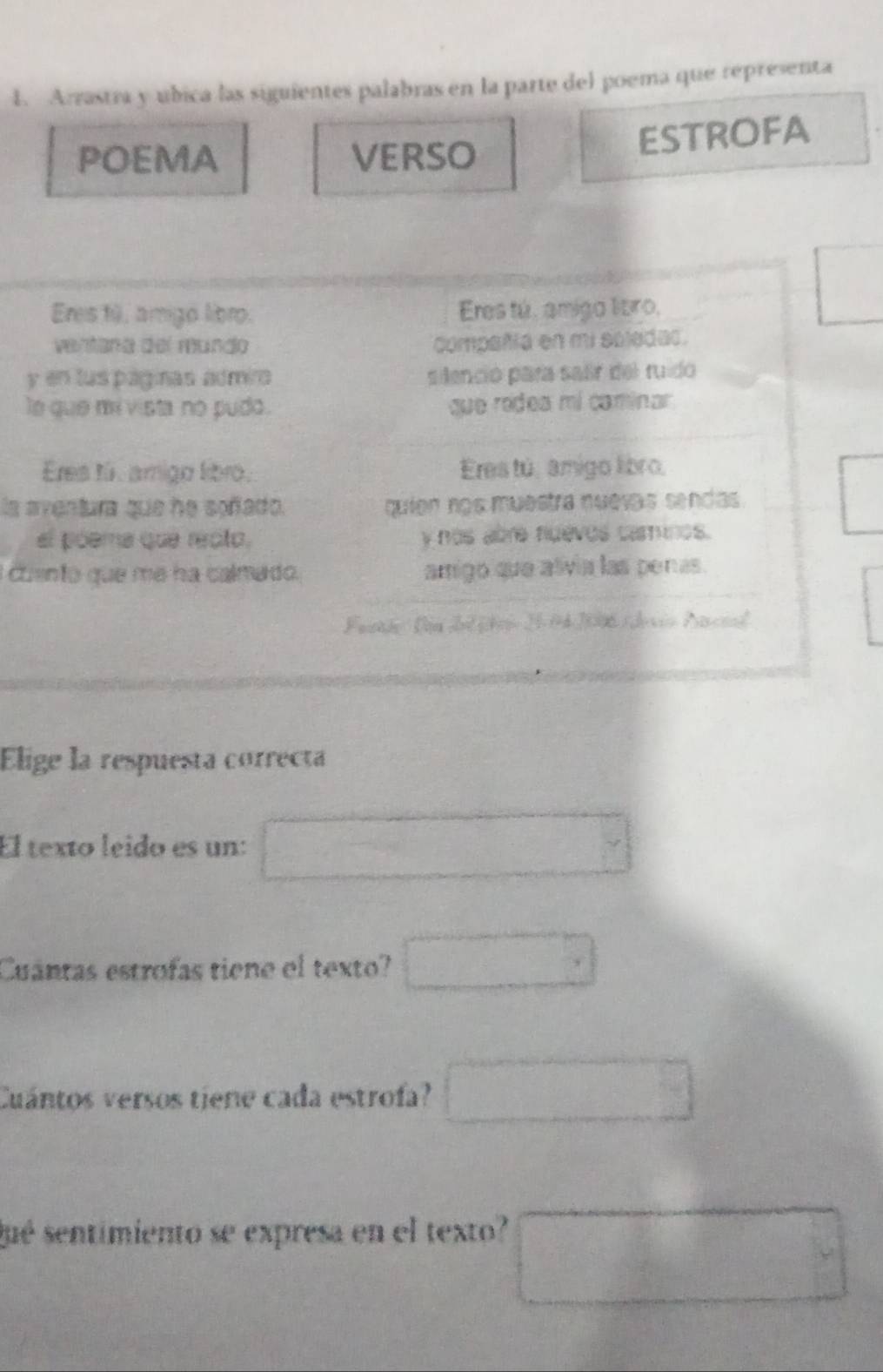 Arrastra y ubica las siguientes palabras en la parte del poema que representa 
POEMA VERSO 
ESTROFA 
Eres tú, amigo libro. Eres tú, amigo libro, 
□ 
ventana del mundo compañía en mi soledac. 
y en lus páginas admio silenció para sair del ruido 
le que mi vista no pudo. que rodea mí caminar 
Eres tú. amigo libro. Eres tú, amigo libro, 
la aventura que he soñado. quión nos muestra nuevas sendas° 
el póema que recto, y nos abre fuevos caminos. 
cento que me ha calmado. amigo que alivia las penas. 
Faarhe Din del jtei 3-04/2006 (devio Pacal 
Elige la respuesta correcta 
El texto leido es un: □°
Cuántas estrofas tiene el texto? □ 
Cuántos versos tiene cada estrofa? □ 
sué sentimiento se expresa en el texto? 
□