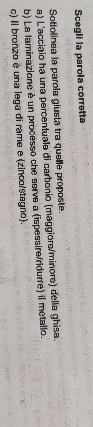 Scegli la parola corretta
Sottolinea la parola giusta tra quelle proposte.
a) L’acciaio ha una percentuale di carbonio (maggiore/minore) della ghisa.
b) La laminazione è un processo che serve a (ispessire/ridurre) il metallo.
c) Il bronzo è una lega di rame e (zinco/stagno).