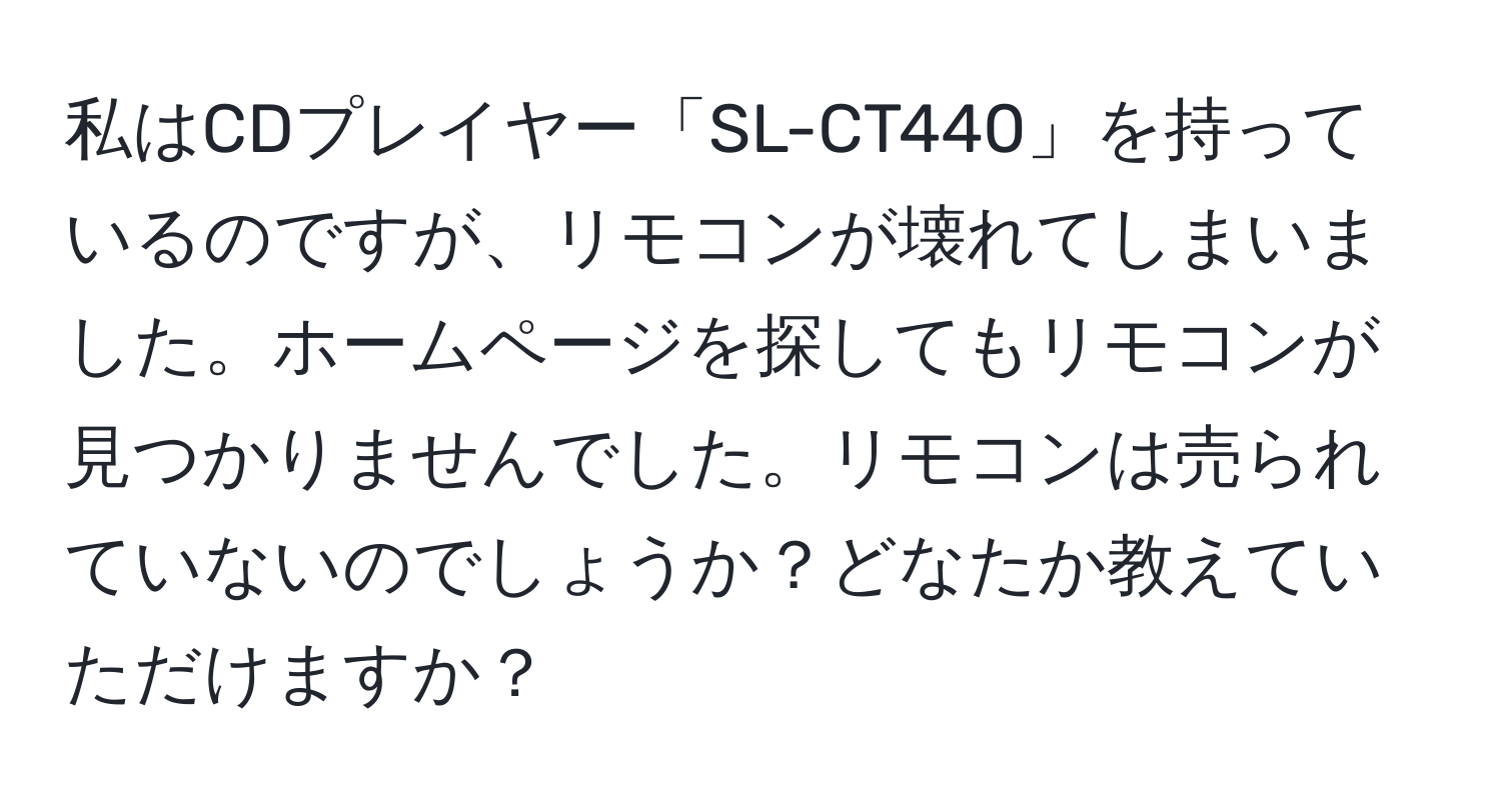 私はCDプレイヤー「SL-CT440」を持っているのですが、リモコンが壊れてしまいました。ホームページを探してもリモコンが見つかりませんでした。リモコンは売られていないのでしょうか？どなたか教えていただけますか？