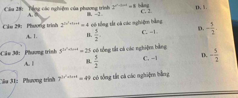 Tổng các nghiệm của phương trình 2^(x^x)-2-2x+1=8 bằng
A. 0. B. -2. C. 2. D. 1.
Câu 29: Phương trình 2^(2x^2)+5x+4=4 có tổng tất cả các nghiệm bằng
A. 1.  5/2 . C. -1.
D. - 5/2 . 
B.
Câu 30: Phương trình 5^(2x^2)+5x+4=25 có tổng tất cả các nghiệm bằng
D.
A. 1  5/2  C. −1 - 5/2 
B.
Câu 31: Phương trình 7^(2x^2)+5x+4=49 có tổng tất cả các nghiệm bằng